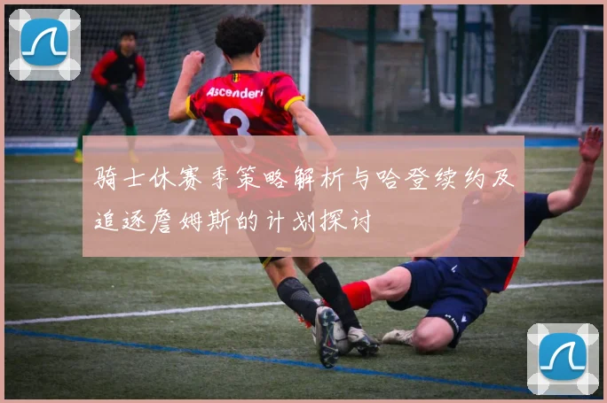 骑士休赛季策略解析与哈登续约及追逐詹姆斯的计划探讨