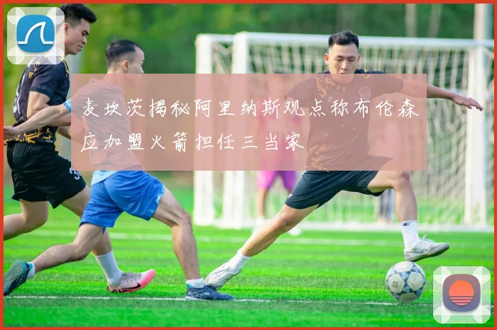 麦坎茨揭秘阿里纳斯观点称布伦森应加盟火箭担任三当家