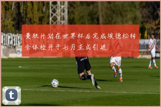 曼联计划在世界杯后完成埃德松转会体检并于七月正式引进