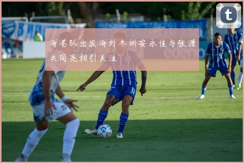 海港队出发海外冬训安永佳与张源共同亮相引关注