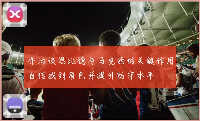 乔治谈恩比德与马克西的关键作用自信找到角色并提升防守水平