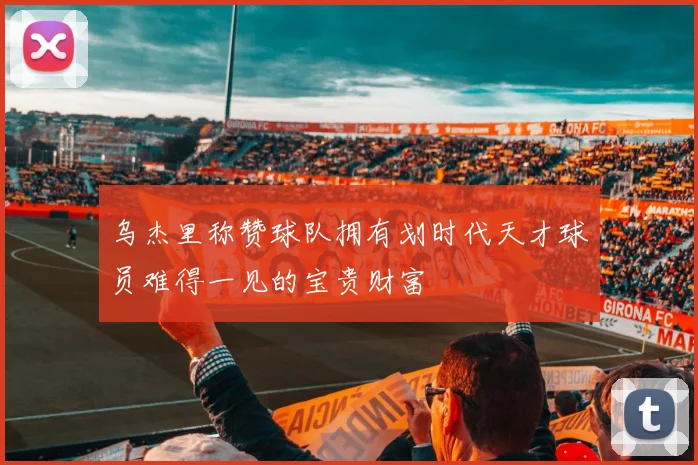 乌杰里称赞球队拥有划时代天才球员难得一见的宝贵财富