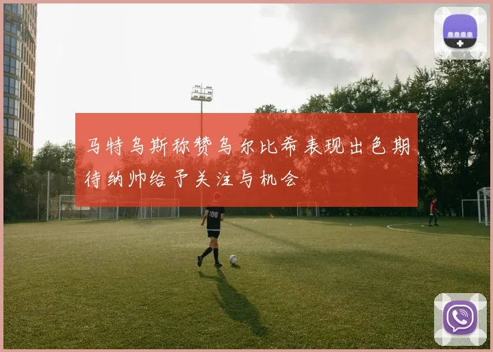 马特乌斯称赞乌尔比希表现出色期待纳帅给予关注与机会