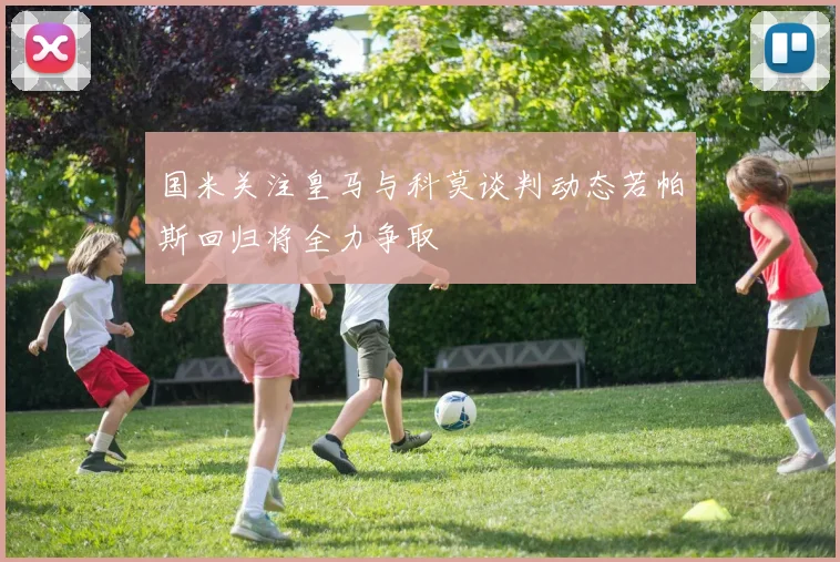 国米关注皇马与科莫谈判动态若帕斯回归将全力争取