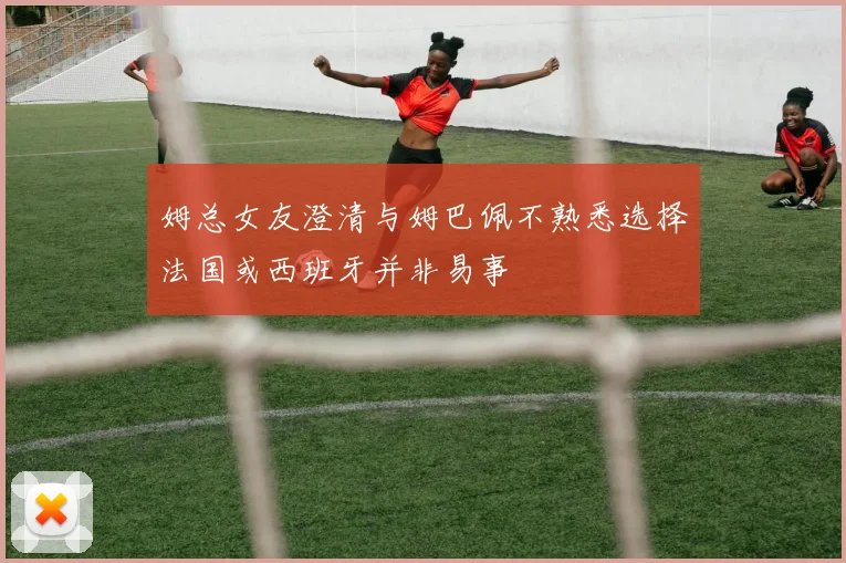 姆总女友澄清与姆巴佩不熟悉选择法国或西班牙并非易事