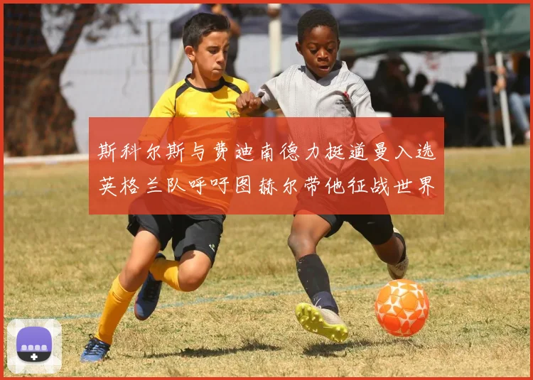 斯科尔斯与费迪南德力挺道曼入选英格兰队呼吁图赫尔带他征战世界杯