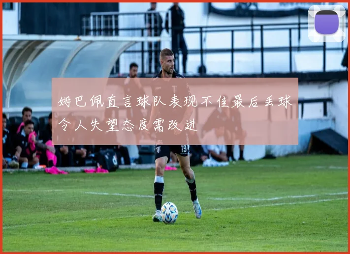 姆巴佩直言球队表现不佳最后丢球令人失望态度需改进