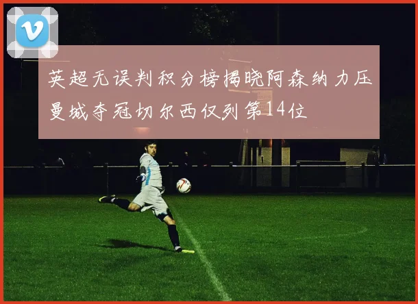 英超无误判积分榜揭晓阿森纳力压曼城夺冠切尔西仅列第14位