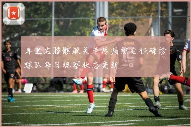 库里右膝髌股关节疼痛综合征确诊球队每日观察状态更新