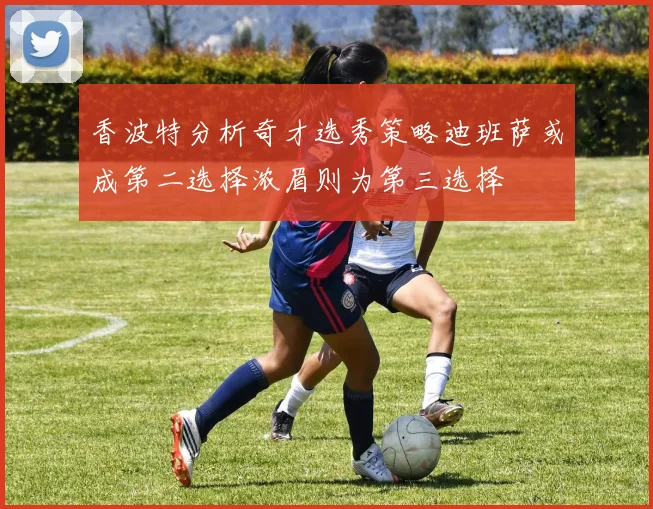 香波特分析奇才选秀策略迪班萨或成第二选择浓眉则为第三选择