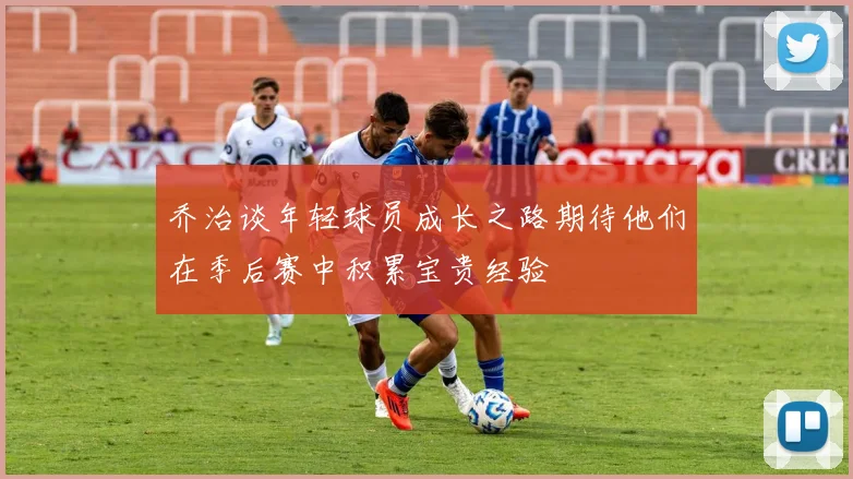 乔治谈年轻球员成长之路期待他们在季后赛中积累宝贵经验